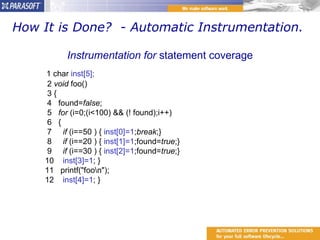 How It is Done?  - Automatic Instrumentation.  Instrumentation for  statement coverage 1 char  inst[5];    2  void  foo()    3 {    4   found= false ;    5    for  (i=0;(i<100) && (! found);i++)    6   {    7      if  (i==50 ) {  inst[0]=1 ; break ;}    8      if  (i==20 ) {  inst[1]=1 ;found= true ;}    9      if  (i==30 ) {  inst[2]=1 ;found= true ;}   10     inst[3]=1 ; }   11   printf("foo\n");   12    inst[4]=1 ; } 