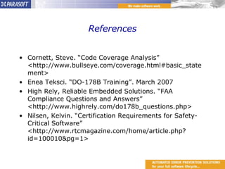 References Cornett, Steve. “Code Coverage Analysis” <http://www.bullseye.com/coverage.html#basic_statement> Enea Teksci. “DO-178B Training”. March 2007 High Rely, Reliable Embedded Solutions. “FAA Compliance Questions and Answers” <http://www.highrely.com/do178b_questions.php> Nilsen, Kelvin. “Certification Requirements for Safety-Critical Software” <http://www.rtcmagazine.com/home/article.php?id=100010&pg=1> 