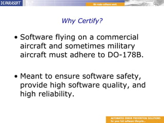 Why Certify? Software flying on a commercial aircraft and sometimes military aircraft must adhere to DO-178B. Meant to ensure software safety, provide high software quality, and high reliability. 