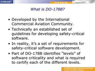 What is DO-178B? Developed by the International Commercial Aviation Community. Technically an established set of guidelines for developing safety-critical software. In reality, it’s a set of requirements for safety-critical software development. Part of DO-178B identifies “levels” of software criticality and what is required to certify each of the different levels. 