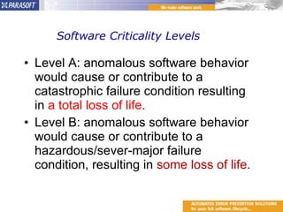 Software Criticality Levels Level A: anomalous software behavior would cause or contribute to a catastrophic failure condition resulting in  a total loss of life. Level B: anomalous software behavior would cause or contribute to a hazardous/sever-major failure condition, resulting in  some loss of life. 