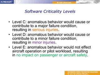 Software Criticality Levels Level C: anomalous behavior would cause or contribute to a major failure condition, resulting in  serious injuries . Level D: anomalous behavior would cause or contribute to a minor failure condition, resulting in  minor injuries . Level E: anomalous behavior would not effect aircraft operation or pilot workload, resulting in  no impact on passenger or aircraft safety . 