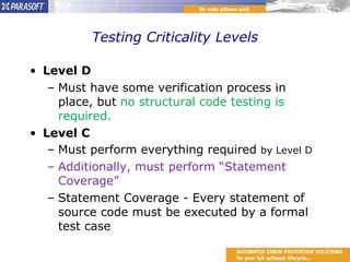 Testing Criticality Levels Level D Must have some verification process in place, but  no structural code testing is required. Level C Must perform everything required  by Level D Additionally, must perform “Statement Coverage” Statement Coverage - Every statement of source code must be executed by a formal test case 