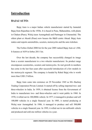 Introduction

BAJAJ AUTO:

      Bajaj Auto is a major Indian vehicle manufacturer started by Jamnalal
Bajaj from Rajasthan in the 1930s. It is based in Pune, Maharashtra, with plants
in Chakan (Pune), Waluj (near Aurangabad) and Pantnagar in Uttaranchal. The
oldest plant at Akurdi (Pune) now houses the R&D centre Ahead. Bajaj Auto
makes and exports automobiles, scooters, motorcycles and the auto rickshaw.

      The Forbes Global 2000 list for the year 2005 ranked Bajaj Auto at 1,946.
It features at 1639 in forbes 2011 list.

      Over the last decade, the company has successfully changed its image
from a scooter manufacturer to a two wheeler manufacturer. Its product range
encompasses scooterettes, scooters and motorcycles. Its real growth in numbers
has come in the last four years after successful introduction of a few models in
the motorcycle segment. The company is headed by Rahul Bajaj who is worth
more than US$1.5 billion.

      Bajaj Auto came into existence on 29 November 1945 as M/s Bachraj
Trading Corporation Private Limited. It started off by selling imported two- and
three-wheelers in India. In 1959, it obtained license from the Government of
India to manufacture two- and three-wheelers and it went public in 1960. In
1970, it rolled out its 100,000th vehicle. In 1977, it managed to produce and sell
100,000 vehicles in a single financial year. In 1985, it started producing at
Waluj near Aurangabad. In 1986, it managed to produce and sell 500,000
vehicles in a single financial year. In 1995, it rolled out its ten millionth vehicle
and produced and sold one million vehicles in a year.



                           USER’S PERCEPTION ABOUT BAJAJ-PULSAR MOTORBIKE   |   1
 