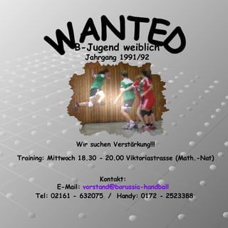 WANTED B-Jugend weiblich Jahrgang 1991/92 Wir suchen Verstärkung!!! Kontakt:  E-Mail:  [email_address]   Tel: 02161 - 632075  /  Handy: 0172 - 2523388 Training: Mittwoch 18.30 - 20.00 Viktoriastrasse (Math.-Nat) 