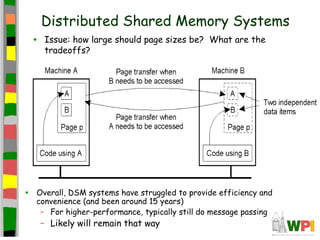 Distributed Shared Memory Systems
    •   Issue: how large should page sizes be? What are the
        tradeoffs?




•   Overall, DSM systems have struggled to provide efficiency and
    convenience (and been around 15 years)
     – For higher-performance, typically still do message passing
        – Likely will remain that way
 