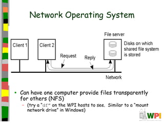 Network Operating System




•   Can have one computer provide files transparently
    for others (NFS)
    – (try a “df” on the WPI hosts to see. Similar to a “mount
      network drive” in Windows)
 
