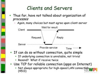 Clients and Servers
•   Thus far, have not talked about organization of
    processes
    – Again, many choices but most agree upon client-server




•   If can do so without connection, quite simple
     •   If underlying connection is unreliable, not trivial
     •   Resend? What if receive twice
•   Use TCP for reliable connection (apps on Internet)
     •   Not always appropriate for high-speed LAN connection
         (4513)
 