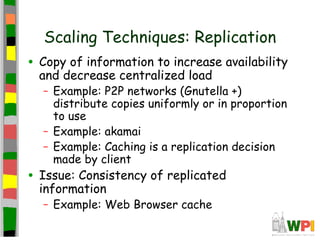 Scaling Techniques: Replication
• Copy of information to increase availability
  and decrease centralized load
  – Example: P2P networks (Gnutella +)
    distribute copies uniformly or in proportion
    to use
  – Example: akamai
  – Example: Caching is a replication decision
    made by client
• Issue: Consistency of replicated
  information
  – Example: Web Browser cache
 