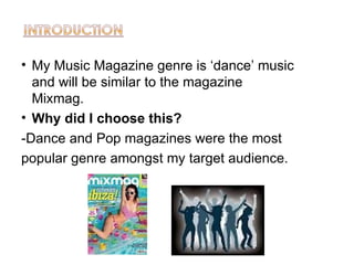 • My Music Magazine genre is ‘dance’ music
  and will be similar to the magazine
  Mixmag.
• Why did I choose this?
-Dance and Pop magazines were the most
popular genre amongst my target audience.
 
