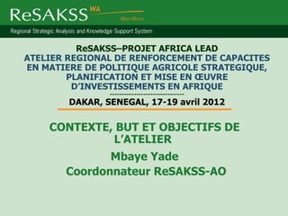 ReSAKSS–PROJET AFRICA LEAD
ATELIER REGIONAL DE RENFORCEMENT DE CAPACITES
EN MATIERE DE POLITIQUE AGRICOLE STRATEGIQUE,
        PLANIFICATION ET MISE EN ŒUVRE
         D’INVESTISSEMENTS EN AFRIQUE
                -------------------------------
        DAKAR, SENEGAL, 17-19 avril 2012

    CONTEXTE, BUT ET OBJECTIFS DE
             L’ATELIER
              Mbaye Yade
       Coordonnateur ReSAKSS-AO
 
