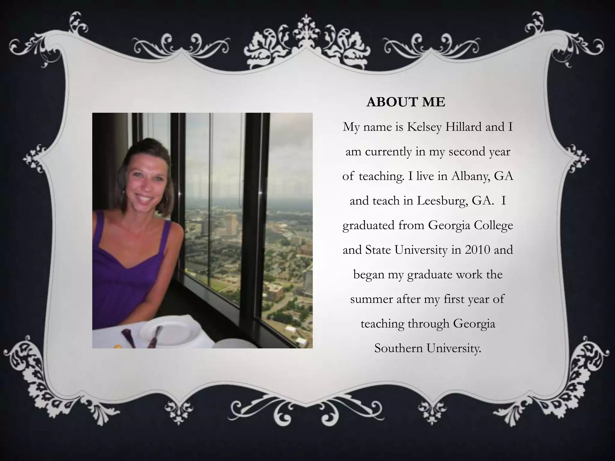 ABOUT ME
My name is Kelsey Hillard and I
am currently in my second year
of teaching. I live in Albany, GA
and teach in Leesburg, GA. I
graduated from Georgia College
and State University in 2010 and
began my graduate work the
summer after my first year of
teaching through Georgia
Southern University.