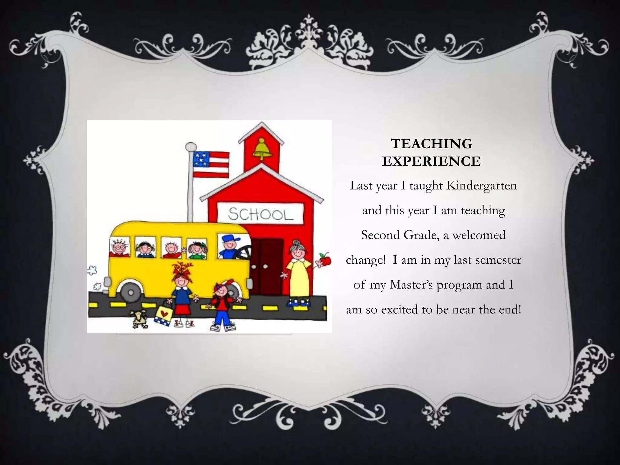 TEACHING
EXPERIENCE
Last year I taught Kindergarten
and this year I am teaching
Second Grade, a welcomed
change! I am in my last semester
of my Master’s program and I
am so excited to be near the end!