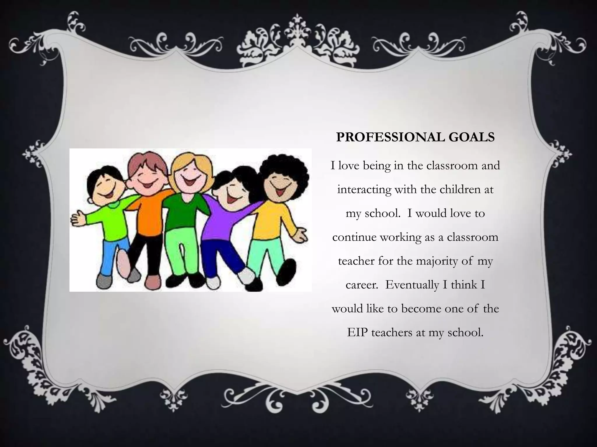 PROFESSIONAL GOALS
I love being in the classroom and
interacting with the children at
my school. I would love to
continue working as a classroom
teacher for the majority of my
career. Eventually I think I
would like to become one of the
EIP teachers at my school.
