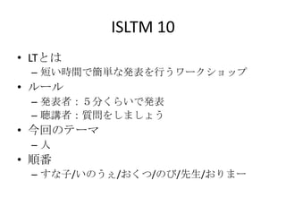 ISLTM 10
• LTとは
 – 短い時間で簡単な発表を行うワークショップ
• ルール
 – 発表者：５分くらいで発表
 – 聴講者：質問をしましょう
• 今回のテーマ
 –人
• 順番
 – すな子/いのうぇ/おくつ/のび/先生/おりまー
 