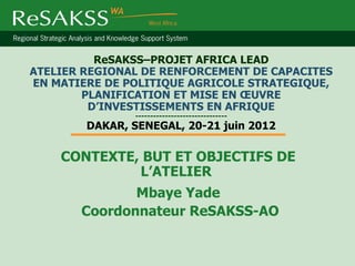 ReSAKSS–PROJET AFRICA LEAD
ATELIER REGIONAL DE RENFORCEMENT DE CAPACITES
EN MATIERE DE POLITIQUE AGRICOLE STRATEGIQUE,
        PLANIFICATION ET MISE EN ŒUVRE
         D’INVESTISSEMENTS EN AFRIQUE
               -------------------------------
        DAKAR, SENEGAL, 20-21 juin 2012

    CONTEXTE, BUT ET OBJECTIFS DE
             L’ATELIER
              Mbaye Yade
       Coordonnateur ReSAKSS-AO
 