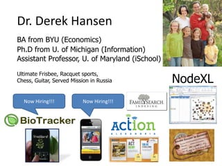 Dr. Derek Hansen
BA from BYU (Economics)
Ph.D from U. of Michigan (Information)
Assistant Professor, U. of Maryland (iSchool)
Ultimate Frisbee, Racquet sports,
Chess, Guitar, Served Mission in Russia         NodeXL
  Now Hiring!!!           Now Hiring!!!
 