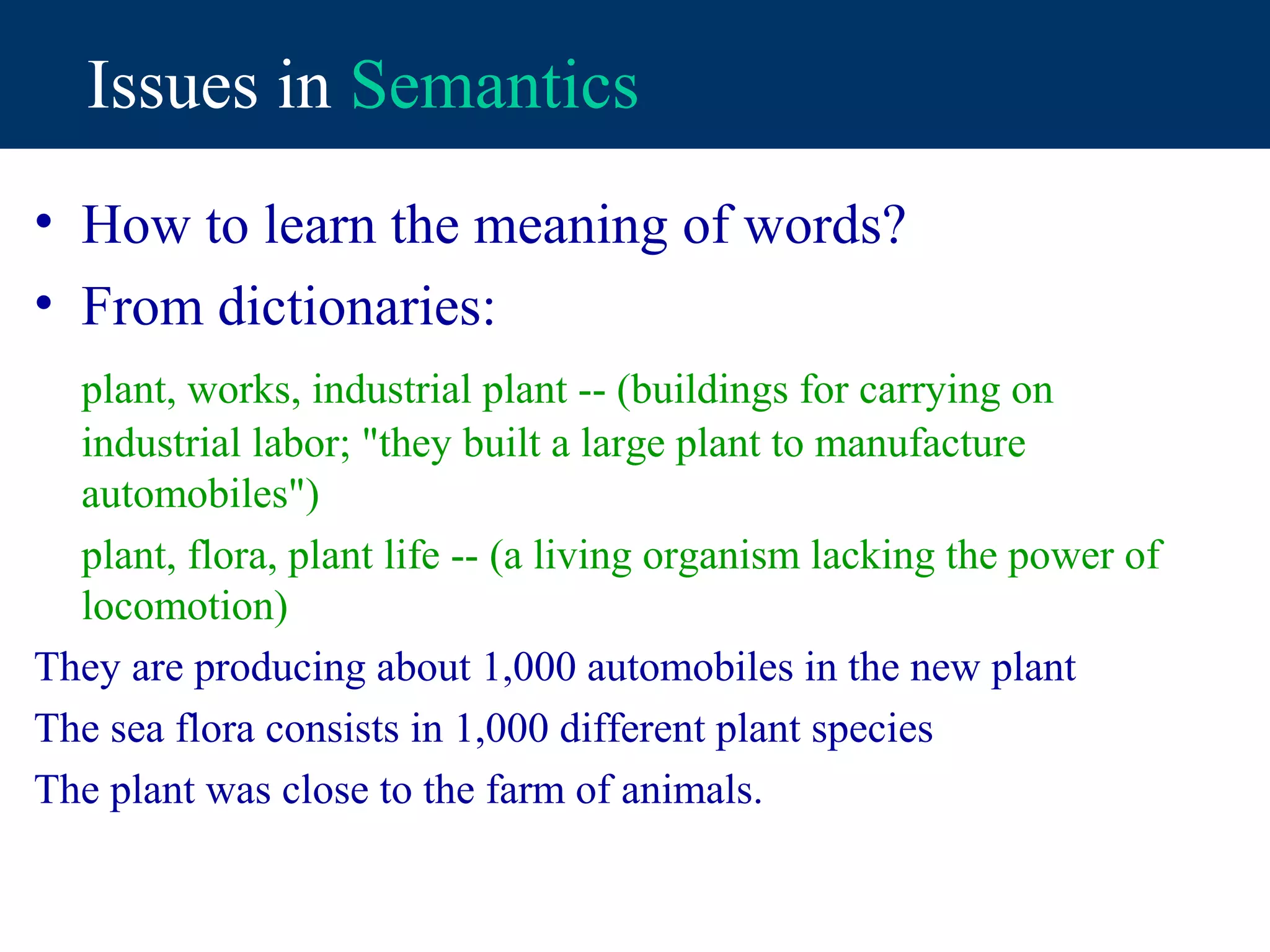 Issues in Semantics
• How to learn the meaning of words?
• From dictionaries:
  plant, works, industrial plant -- (buildings for carrying on
  industrial labor; "they built a large plant to manufacture
  automobiles")
  plant, flora, plant life -- (a living organism lacking the power of
  locomotion)
They are producing about 1,000 automobiles in the new plant
The sea flora consists in 1,000 different plant species
The plant was close to the farm of animals.
 