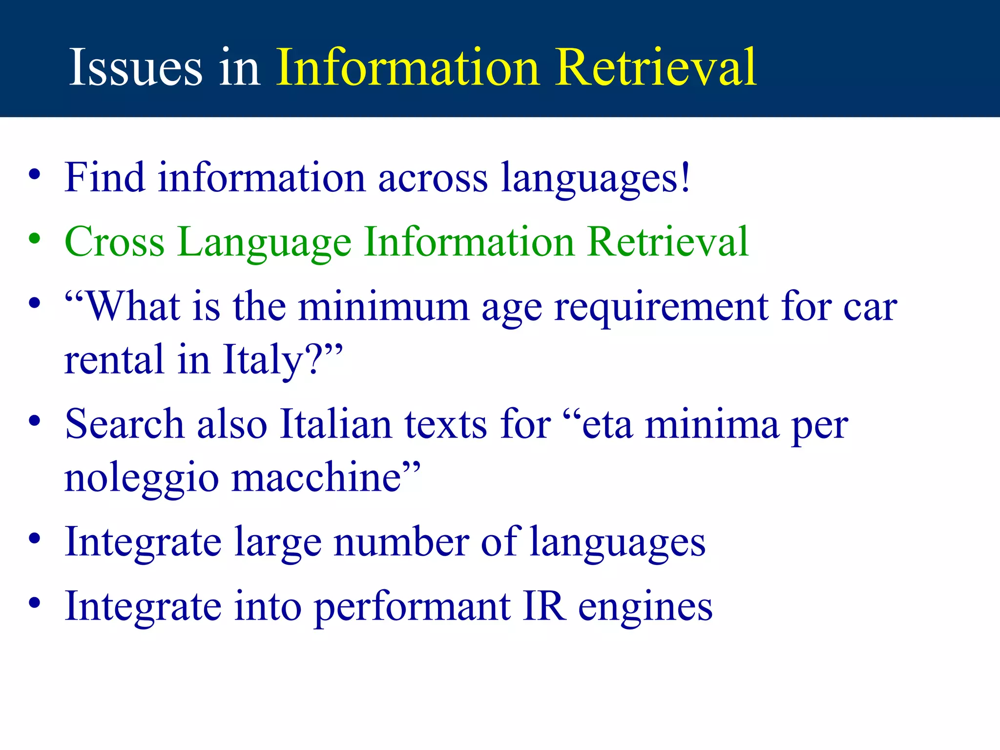 Issues in Information Retrieval
• Find information across languages!
• Cross Language Information Retrieval
• “What is the minimum age requirement for car
  rental in Italy?”
• Search also Italian texts for “eta minima per
  noleggio macchine”
• Integrate large number of languages
• Integrate into performant IR engines
 