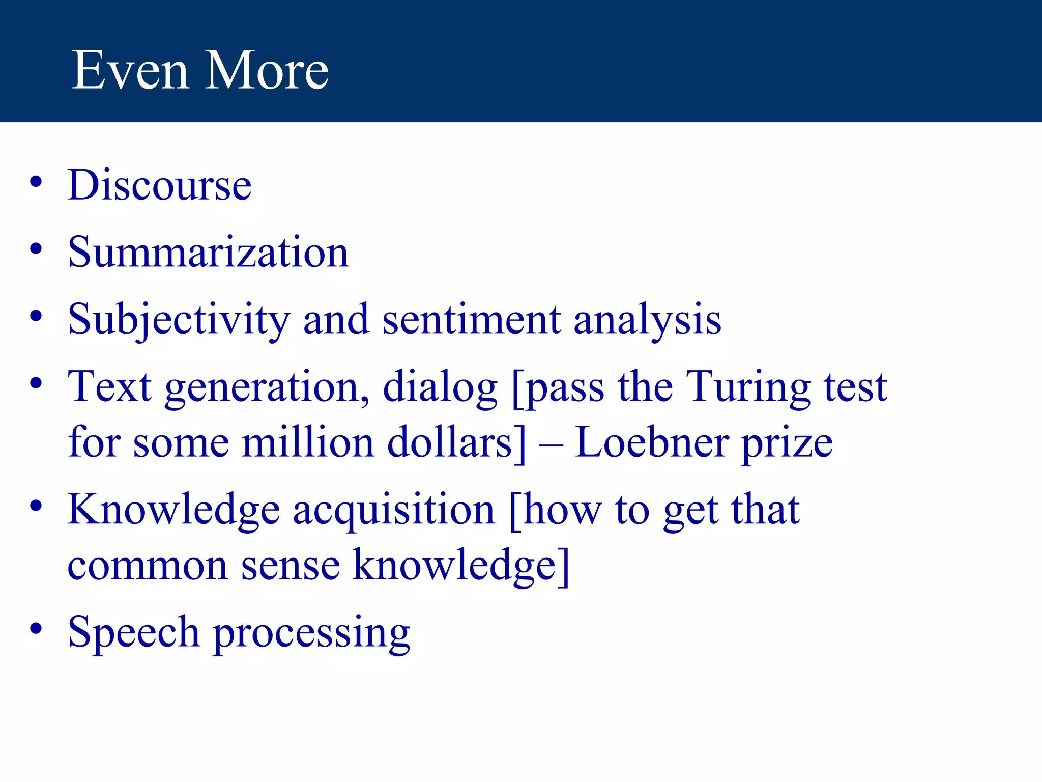 Even More
• Discourse
• Summarization
• Subjectivity and sentiment analysis
• Text generation, dialog [pass the Turing test
  for some million dollars] – Loebner prize
• Knowledge acquisition [how to get that
  common sense knowledge]
• Speech processing
 