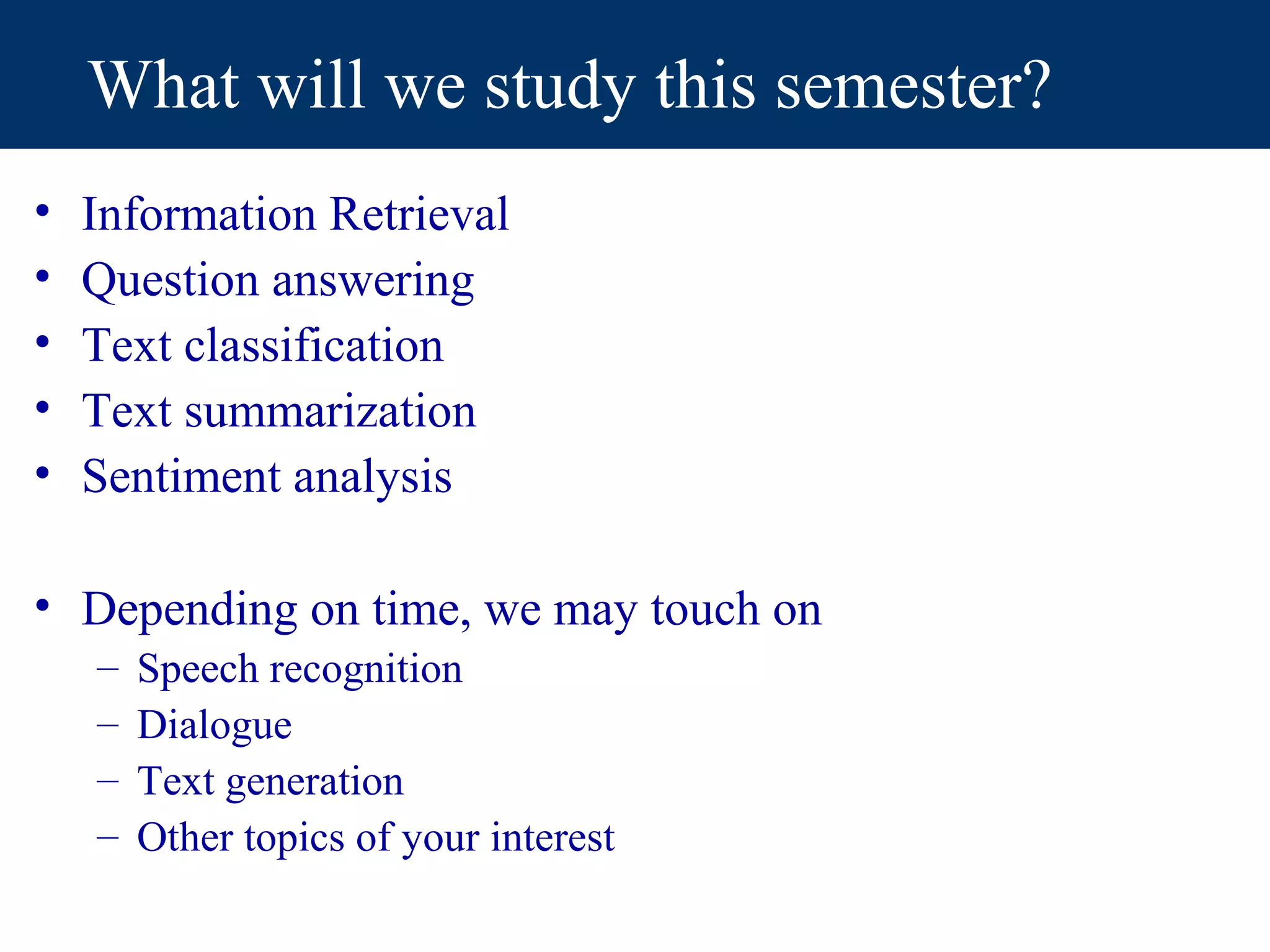 What will we study this semester?
•   Information Retrieval
•   Question answering
•   Text classification
•   Text summarization
•   Sentiment analysis

• Depending on time, we may touch on
    –   Speech recognition
    –   Dialogue
    –   Text generation
    –   Other topics of your interest
 