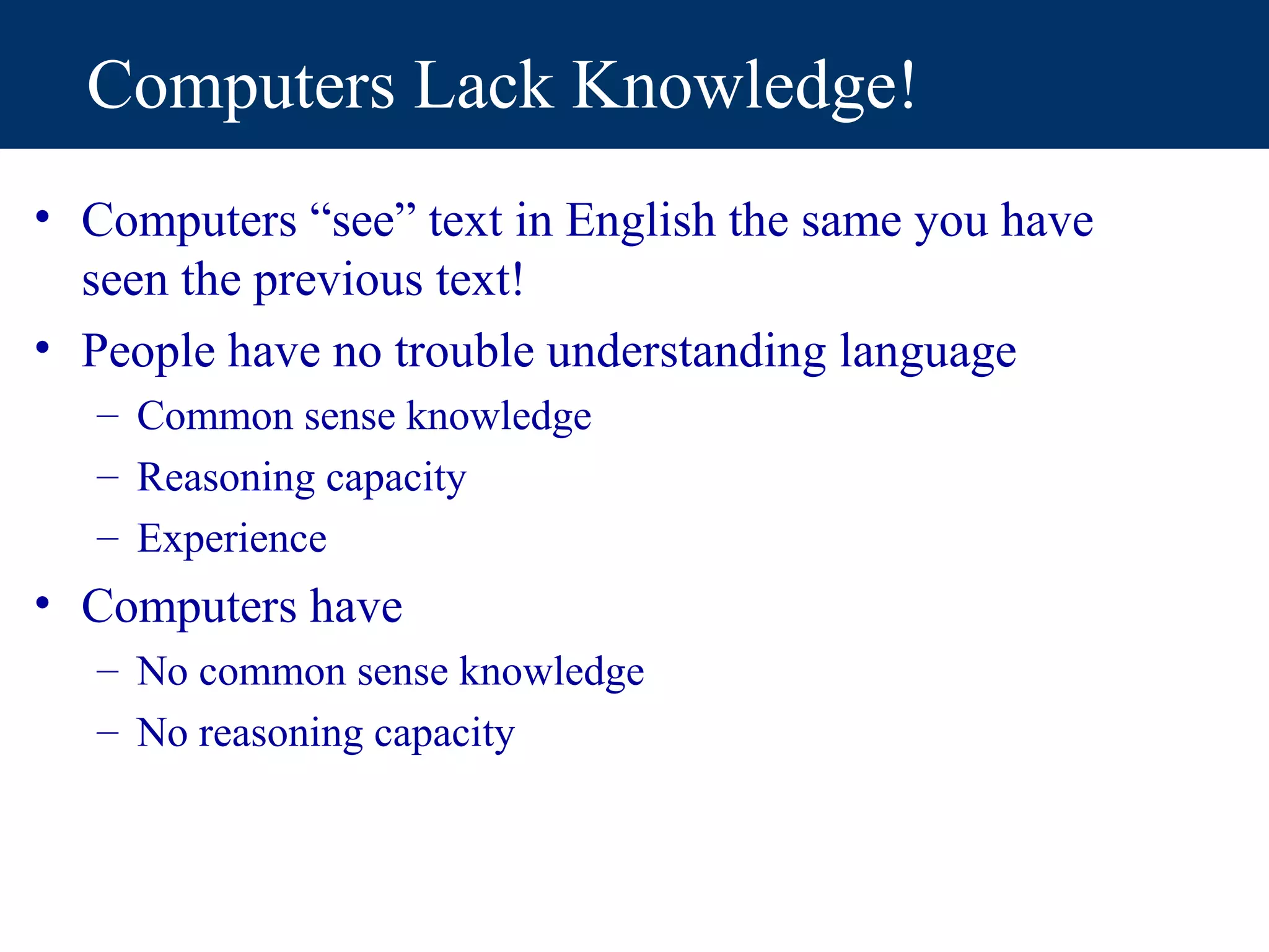 Computers Lack Knowledge!
• Computers “see” text in English the same you have
  seen the previous text!
• People have no trouble understanding language
   – Common sense knowledge
   – Reasoning capacity
   – Experience
• Computers have
   – No common sense knowledge
   – No reasoning capacity
 
