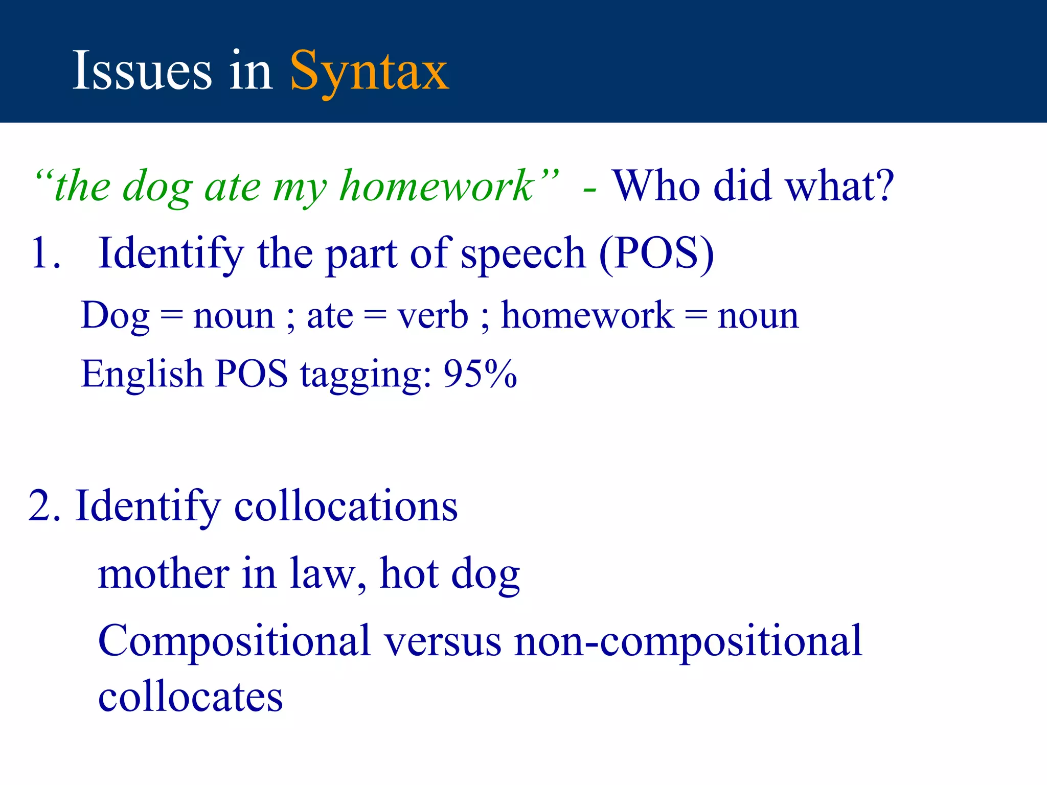 Issues in Syntax
“the dog ate my homework” - Who did what?
1. Identify the part of speech (POS)
  Dog = noun ; ate = verb ; homework = noun
  English POS tagging: 95%


2. Identify collocations
    mother in law, hot dog
    Compositional versus non-compositional
    collocates
 