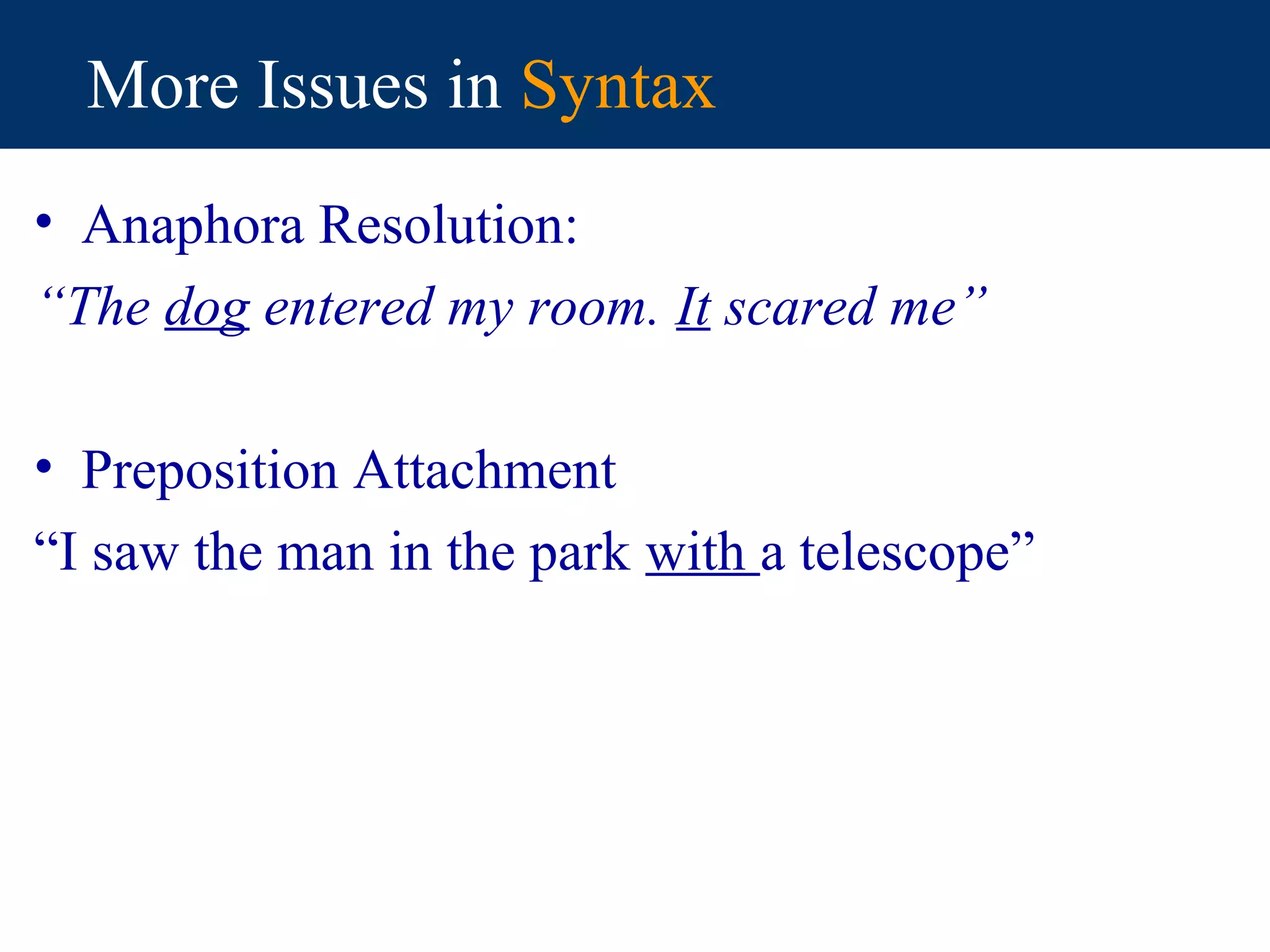 More Issues in Syntax
• Anaphora Resolution:
“The dog entered my room. It scared me”

• Preposition Attachment
“I saw the man in the park with a telescope”
 