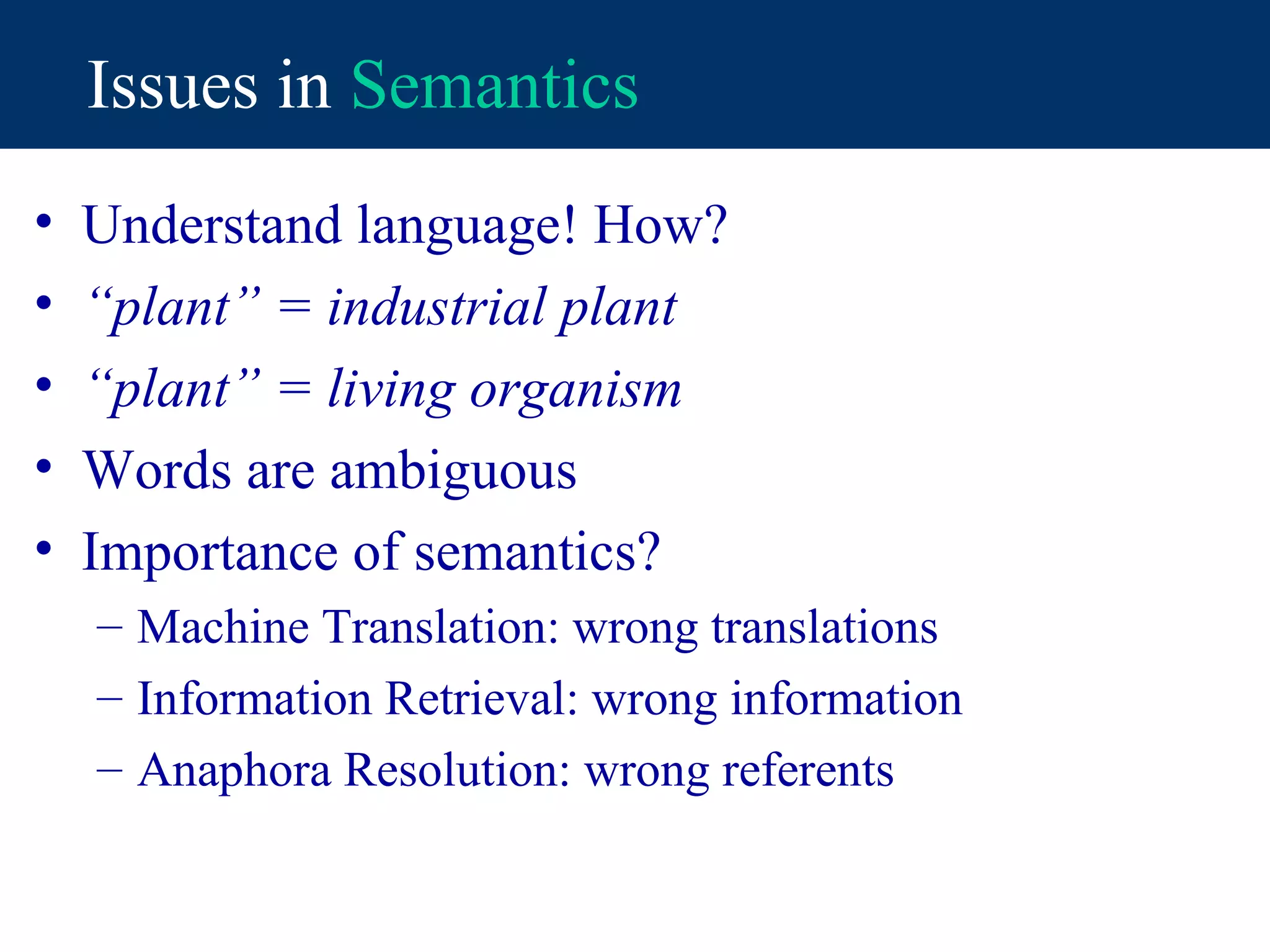 Issues in Semantics
•   Understand language! How?
•   “plant” = industrial plant
•   “plant” = living organism
•   Words are ambiguous
•   Importance of semantics?
    – Machine Translation: wrong translations
    – Information Retrieval: wrong information
    – Anaphora Resolution: wrong referents
 