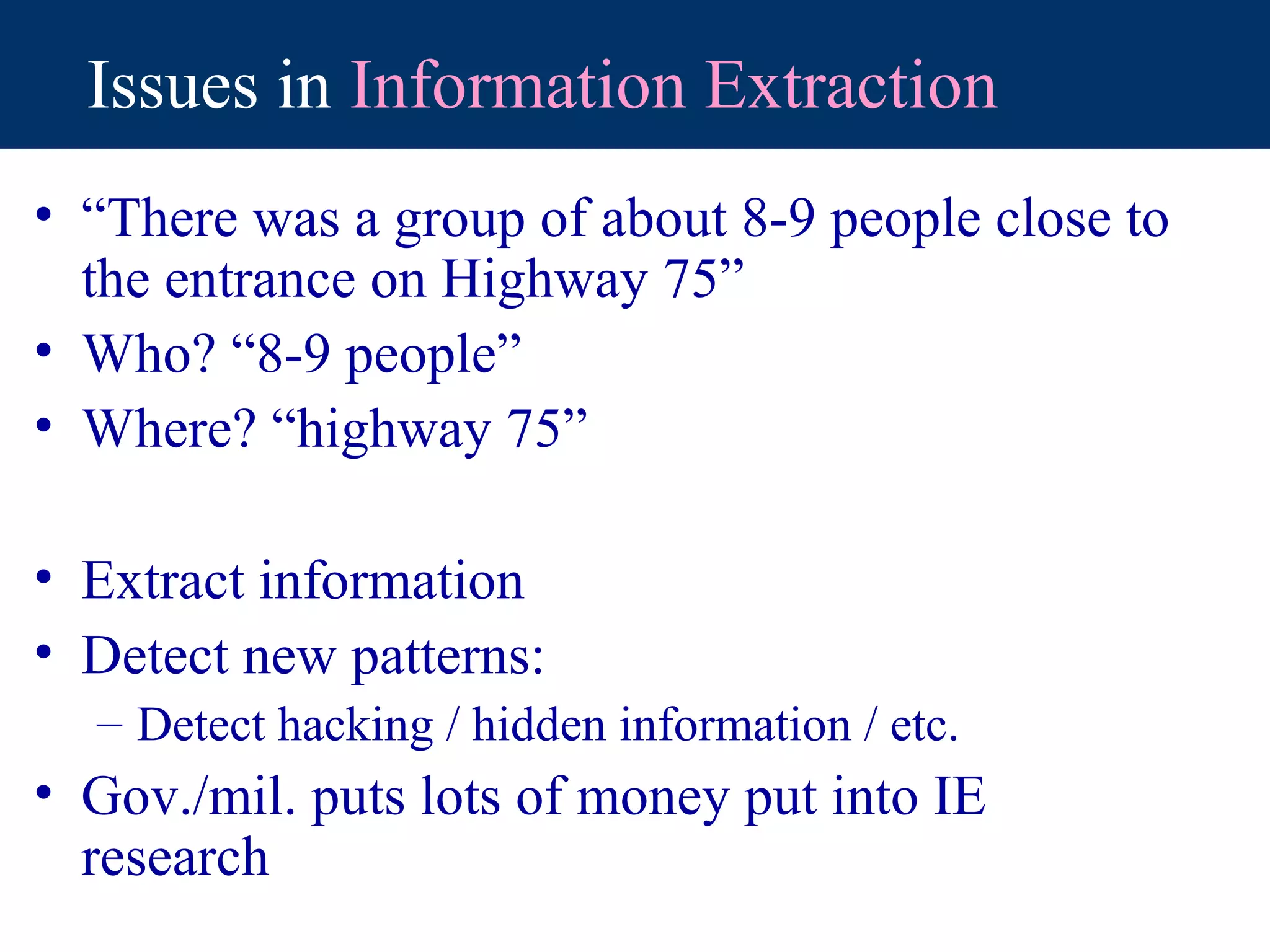 Issues in Information Extraction
• “There was a group of about 8-9 people close to
  the entrance on Highway 75”
• Who? “8-9 people”
• Where? “highway 75”

• Extract information
• Detect new patterns:
  – Detect hacking / hidden information / etc.
• Gov./mil. puts lots of money put into IE
  research
 