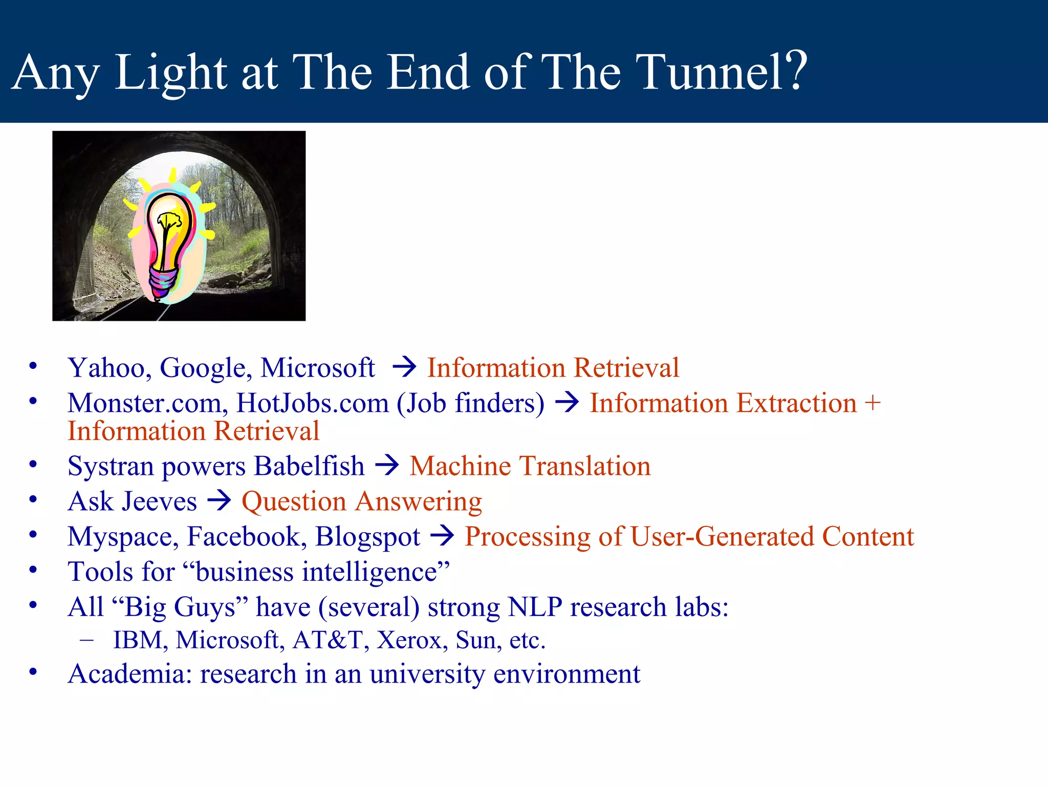 Any Light at The End of The Tunnel?




•   Yahoo, Google, Microsoft  Information Retrieval
•   Monster.com, HotJobs.com (Job finders)  Information Extraction +
    Information Retrieval
•   Systran powers Babelfish  Machine Translation
•   Ask Jeeves  Question Answering
•   Myspace, Facebook, Blogspot  Processing of User-Generated Content
•   Tools for “business intelligence”
•   All “Big Guys” have (several) strong NLP research labs:
     – IBM, Microsoft, AT&T, Xerox, Sun, etc.
•   Academia: research in an university environment
 