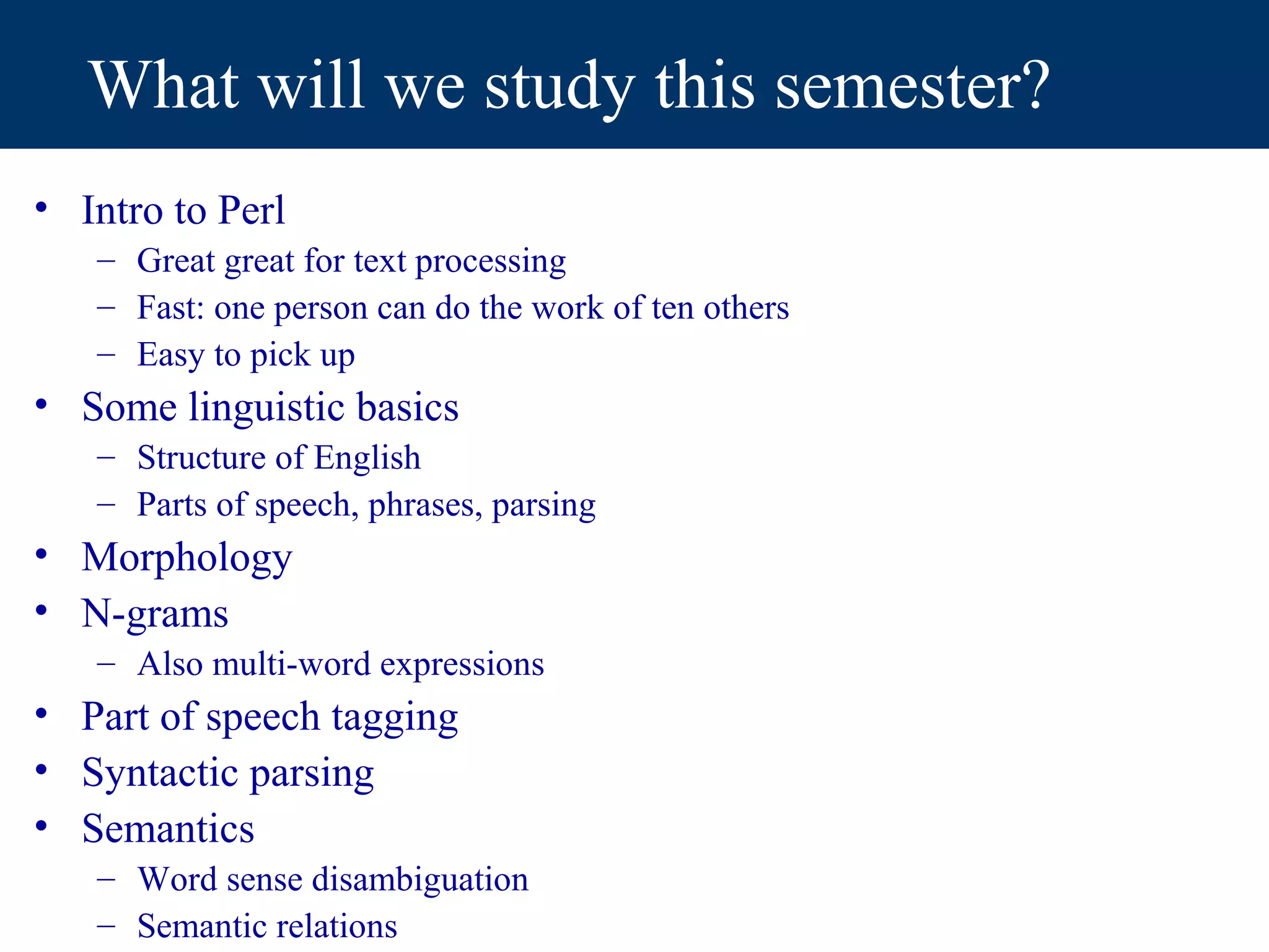 What will we study this semester?
• Intro to Perl
   – Great great for text processing
   – Fast: one person can do the work of ten others
   – Easy to pick up
• Some linguistic basics
   – Structure of English
   – Parts of speech, phrases, parsing
• Morphology
• N-grams
   – Also multi-word expressions
• Part of speech tagging
• Syntactic parsing
• Semantics
   – Word sense disambiguation
   – Semantic relations
 