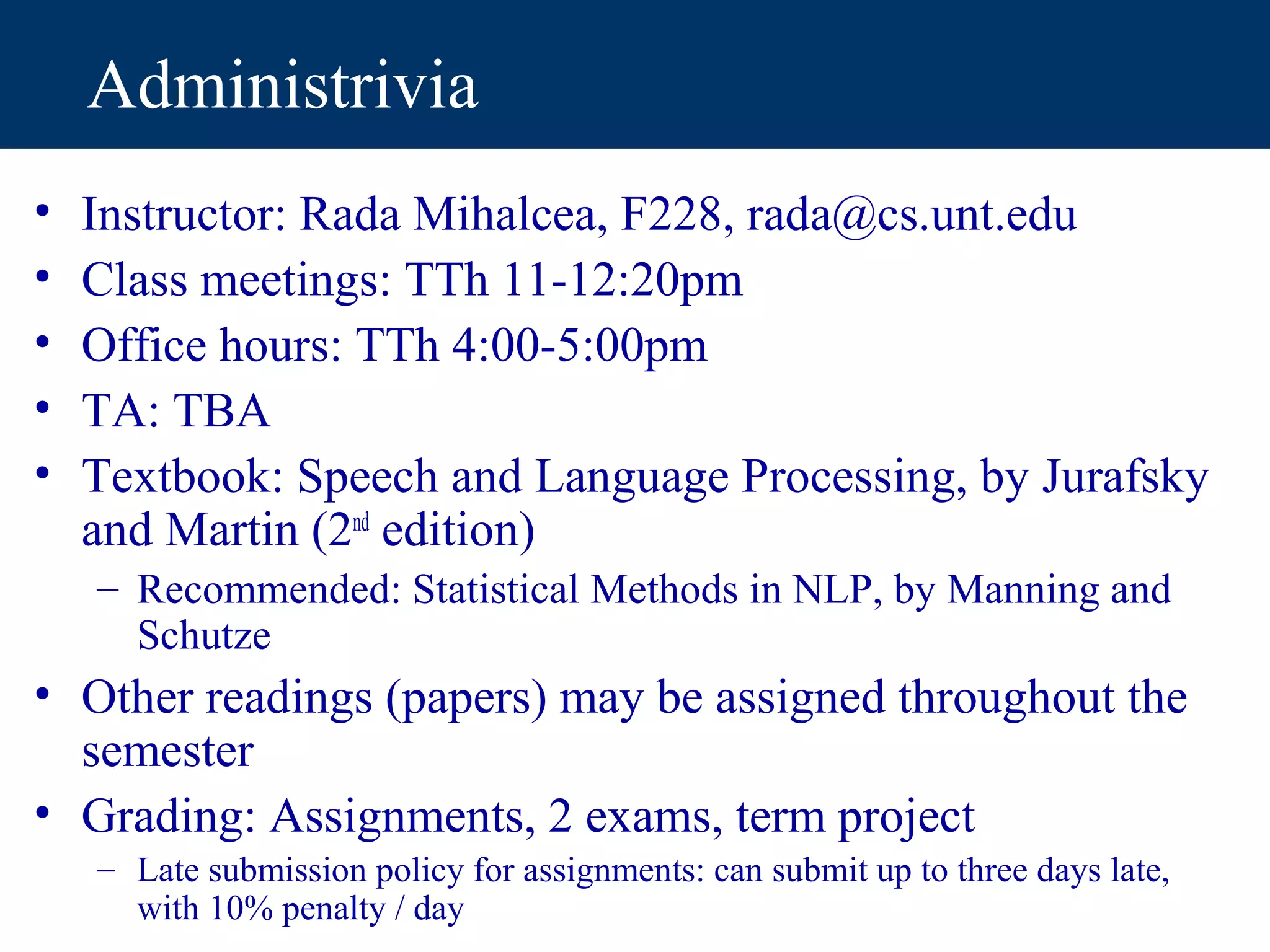 Administrivia
•   Instructor: Rada Mihalcea, F228, rada@cs.unt.edu
•   Class meetings: TTh 11-12:20pm
•   Office hours: TTh 4:00-5:00pm
•   TA: TBA
•   Textbook: Speech and Language Processing, by Jurafsky
    and Martin (2nd edition)
    – Recommended: Statistical Methods in NLP, by Manning and
      Schutze
• Other readings (papers) may be assigned throughout the
  semester
• Grading: Assignments, 2 exams, term project
    – Late submission policy for assignments: can submit up to three days late,
      with 10% penalty / day
 