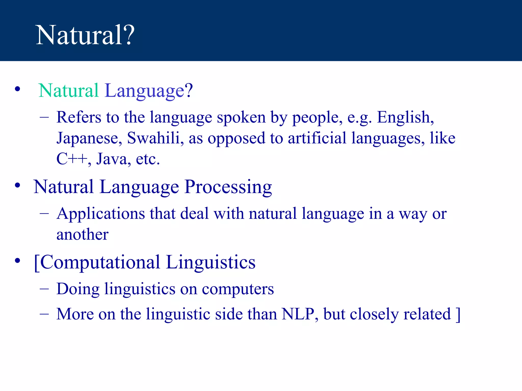 Natural?
• Natural Language?
   – Refers to the language spoken by people, e.g. English,
     Japanese, Swahili, as opposed to artificial languages, like
     C++, Java, etc.
• Natural Language Processing
   – Applications that deal with natural language in a way or
     another
• [Computational Linguistics
   – Doing linguistics on computers
   – More on the linguistic side than NLP, but closely related ]
 