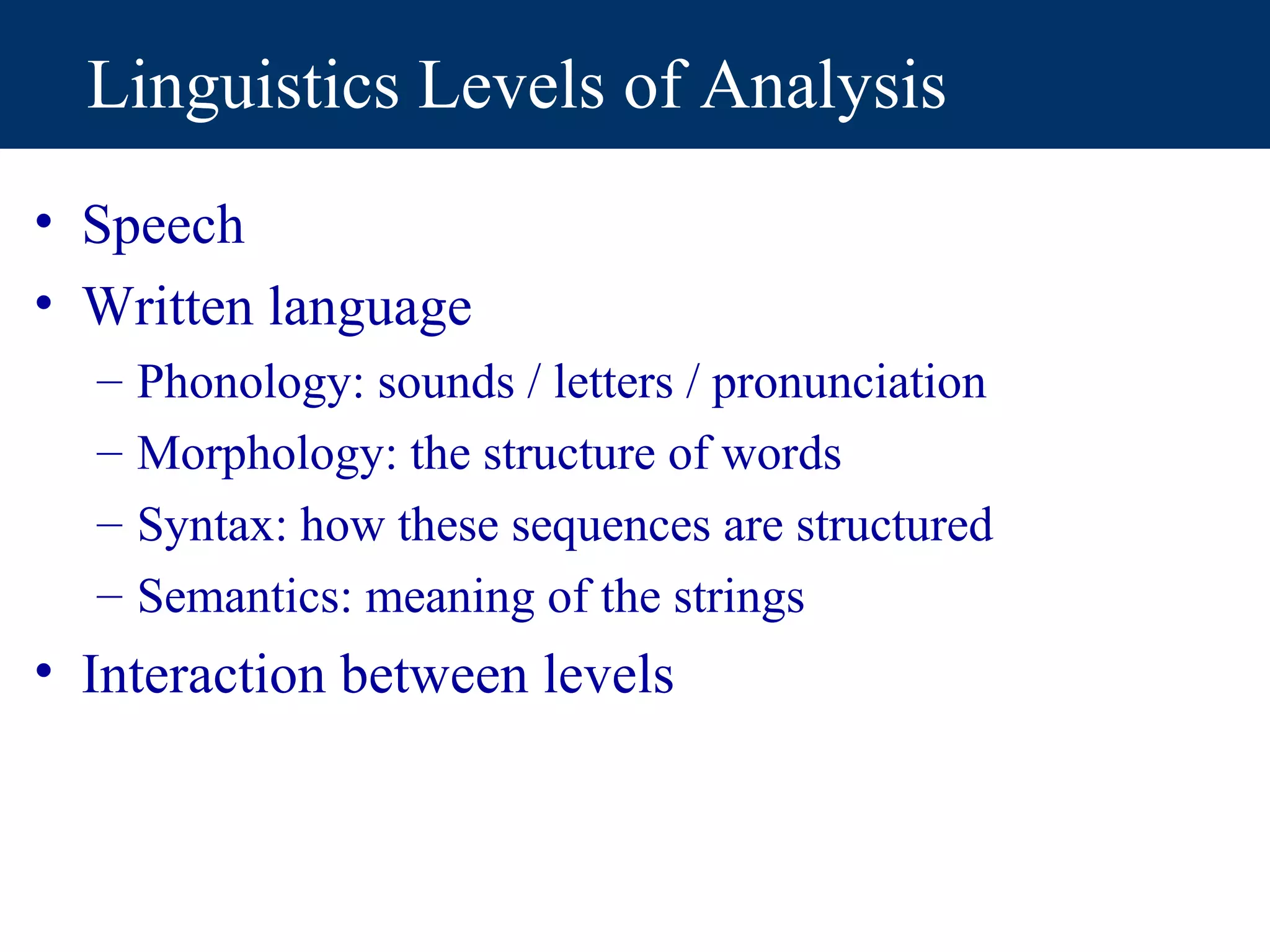 Linguistics Levels of Analysis
• Speech
• Written language
  –   Phonology: sounds / letters / pronunciation
  –   Morphology: the structure of words
  –   Syntax: how these sequences are structured
  –   Semantics: meaning of the strings
• Interaction between levels
 