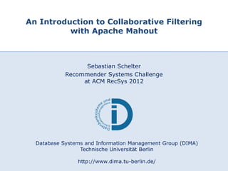 An Introduction to Collaborative Filtering
             with Apache Mahout



                         Sebastian Schelter
                   Recommender Systems Challenge
                        at ACM RecSys 2012




         Database Systems and Information Management Group (DIMA)
                        Technische Universität Berlin

13.09.2012
                       http://www.dima.tu-berlin.de/
                               DIMA – TU Berlin                 1
 