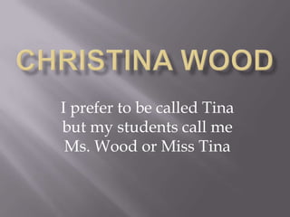 I prefer to be called Tina
but my students call me
 Ms. Wood or Miss Tina
 