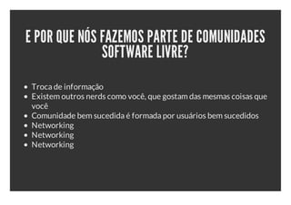 E POR QUE NÓS FAZEMOS PARTE DE COMUNIDADES
              SOFTWARE LIVRE?
 Troca de informação
 Existem outros nerds como você, que gostam das mesmas coisas que
 você
 Comunidade bem sucedida é formada por usuários bem sucedidos
 Networking
 Networking
 Networking
 