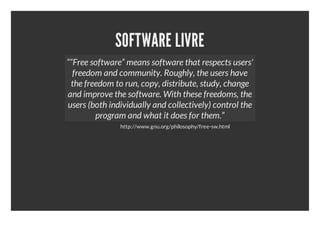 SOFTWARE LIVRE
““Free software” means software that respects users'
  freedom and community. Roughly, the users have
 the freedom to run, copy, distribute, study, change
and improve the software. With these freedoms, the
users (both individually and collectively) control the
        program and what it does for them.”
               http://www.gnu.org/philosophy/free-sw.html
 