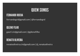QUEM SOMOS
FERNANDO ROCHA
fernandogrd@gmail.com | @fernandogrd


GILENO FILHO
gascf.cin@gmail.com | @gilenofilho


RENATO OLIVEIRA
renatooliveira.cin@gmail.com | @_renatooliveira
 