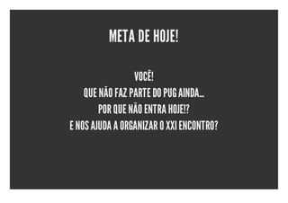 META DE HOJE!

                 VOCÊ!
    QUE NÃO FAZ PARTE DO PUG AINDA...
        POR QUE NÃO ENTRA HOJE!?
E NOS AJUDA A ORGANIZAR O XXI ENCONTRO?
 