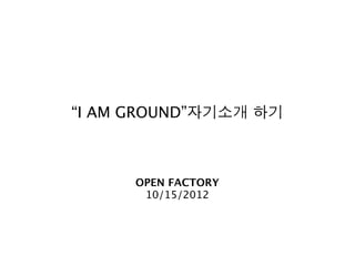 “I AM GROUND”자기소개 하기



      OPEN FACTORY
       10/15/2012
 