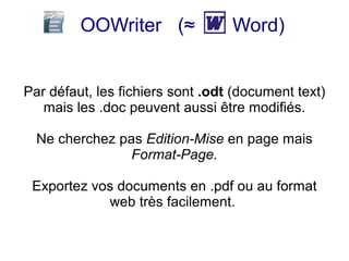 OOWriter (≈              Word)


Par défaut, les fichiers sont .odt (document text)
   mais les .doc peuvent aussi être modifiés.

  Ne cherchez pas Edition-Mise en page mais
                Format-Page.

 Exportez vos documents en .pdf ou au format
            web très facilement.
 