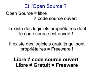 Et l'Open Source ?
Open Source = libre
            ≠ code source ouvert

Il existe des logiciels propriétaires dont
       le code source est ouvert !

 Il existe des logiciels gratuits qui sont
        propriétaires = Freeware !

   Libre ≠ code source ouvert
    Libre ≠ Gratuit = Freeware
 