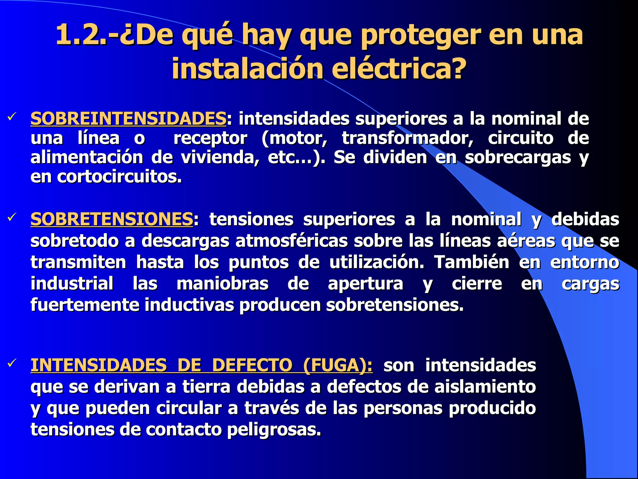 1.2.-¿De qué hay que proteger en una instalación eléctrica? SOBREINTENSIDADES : intensidades superiores a la nominal de una línea o  receptor (motor, transformador, circuito de alimentación de vivienda, etc…). Se dividen en sobrecargas y en cortocircuitos. SOBRETENSIONES : tensiones superiores a la nominal y debidas sobretodo a descargas atmosféricas sobre las líneas aéreas que se transmiten hasta los puntos de utilización. También en entorno industrial las maniobras de apertura y cierre en cargas fuertemente inductivas producen sobretensiones. INTENSIDADES DE DEFECTO (FUGA):  son intensidades que se derivan a tierra debidas a defectos de aislamiento y que pueden circular a través de las personas producido tensiones de contacto peligrosas. 