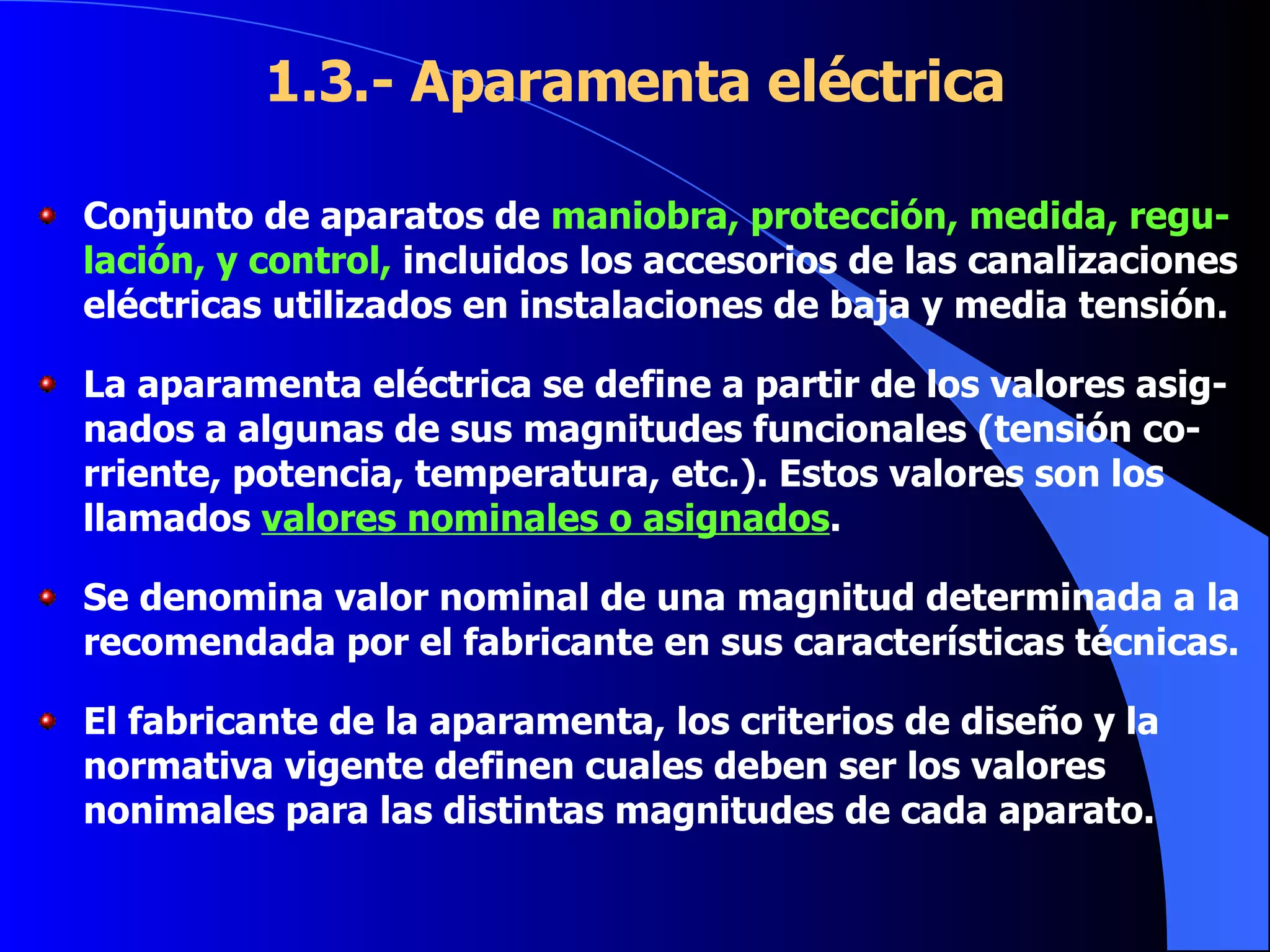 1.3.- Aparamenta eléctrica Conjunto de aparatos de  maniobra, protección, medida, regu-lación, y control,  incluidos los accesorios de las canalizaciones eléctricas utilizados en instalaciones de baja y media tensión. La aparamenta eléctrica se define a partir de los valores asig-nados a algunas de sus magnitudes funcionales (tensión co-rriente, potencia, temperatura, etc.). Estos valores son los llamados  valores nominales o asignados . Se denomina valor nominal de una magnitud determinada a la recomendada por el fabricante en sus características técnicas.  El fabricante de la aparamenta, los criterios de diseño y la normativa vigente definen cuales deben ser los valores nonimales para las distintas magnitudes de cada aparato. 
