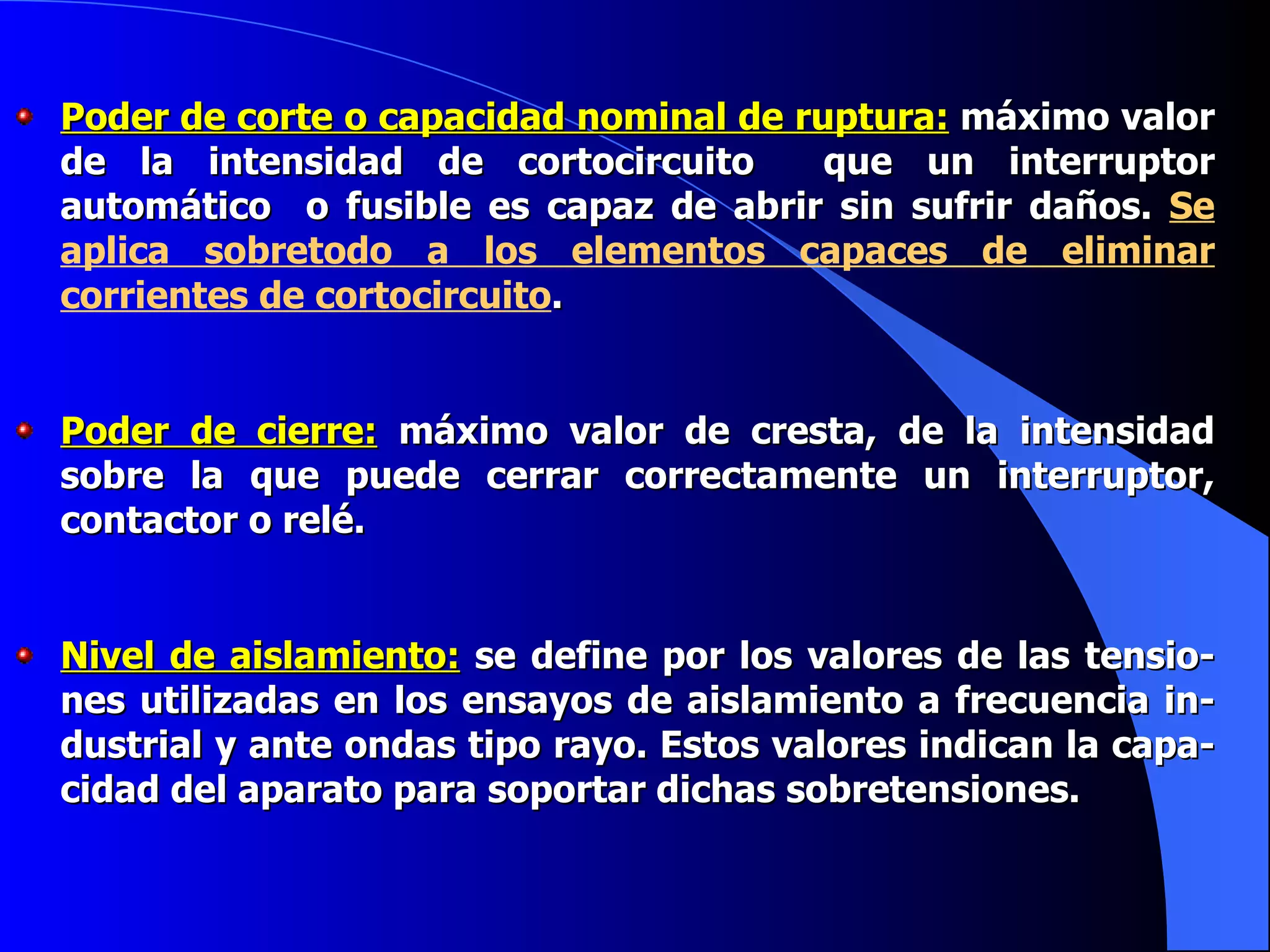 Poder de corte o capacidad nominal de ruptura:  máximo valor de la intensidad de cortocircuito  que un interruptor automático  o fusible es capaz de abrir sin sufrir daños.  Se aplica sobretodo a los elementos capaces de eliminar corrientes de cortocircuito . Poder de cierre:  máximo valor de cresta, de la intensidad sobre la que puede cerrar correctamente un interruptor, contactor o relé. Nivel de aislamiento:  se define por los valores de las tensio-nes utilizadas en los ensayos de aislamiento a frecuencia in-dustrial y ante ondas tipo rayo. Estos valores indican la capa-cidad del aparato para soportar dichas sobretensiones. 