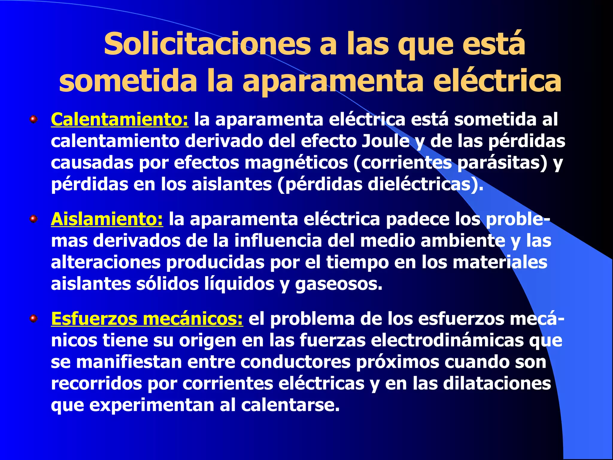 Solicitaciones a las que está sometida la aparamenta eléctrica Calentamiento:  la aparamenta eléctrica está sometida al calentamiento derivado del efecto Joule y de las pérdidas causadas por efectos magnéticos (corrientes parásitas) y pérdidas en los aislantes (pérdidas dieléctricas). Aislamiento:  la aparamenta eléctrica padece los proble-mas derivados de la influencia del medio ambiente y las alteraciones producidas por el tiempo en los materiales aislantes sólidos líquidos y gaseosos. Esfuerzos mecánicos:  el problema de los esfuerzos mecá-nicos tiene su origen en las fuerzas electrodinámicas que se manifiestan entre conductores próximos cuando son recorridos por corrientes eléctricas y en las dilataciones que experimentan al calentarse. 