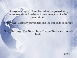 26 November 1944:  Himmler orders troops to destroy the crematoria at Auschwitz in an attempt to hide Nazi war crimes. 7 May 1945:  Germany surrenders and the war ends in Europe. November 1945:  The Nuremberg Trials of Nazi war criminals begin. 3/10/11 