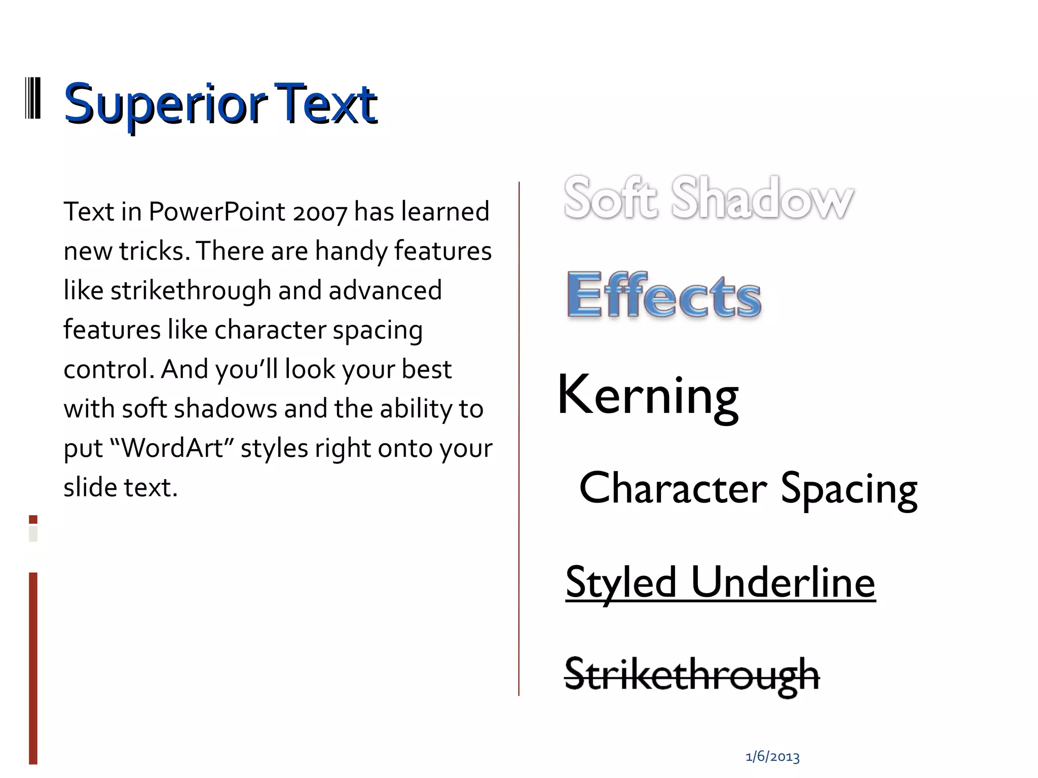 Superior Text
Text in PowerPoint 2007 has learned
new tricks. There are handy features
like strikethrough and advanced
features like character spacing
control. And you’ll look your best
with soft shadows and the ability to   Kerning
put “WordArt” styles right onto your
slide text.                            Character Spacing

                                       Styled Underline


                                                 1/6/2013
 